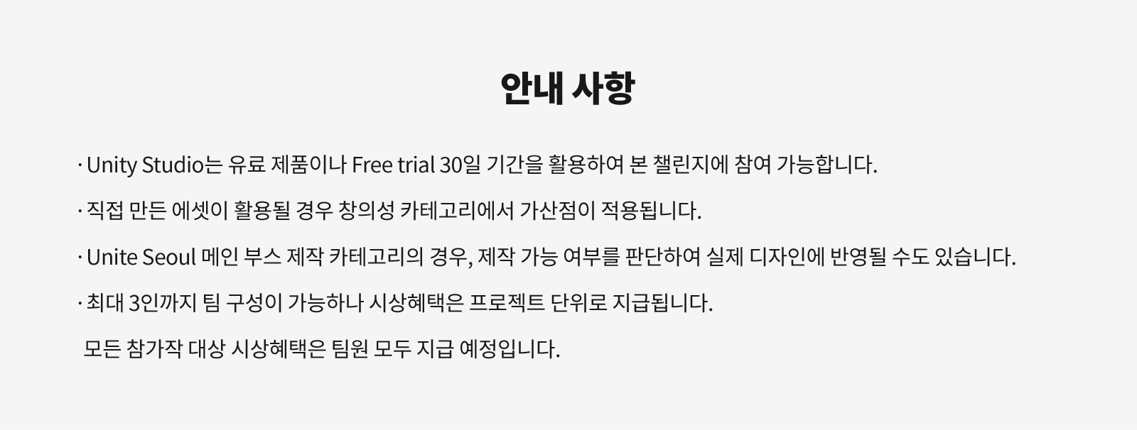 안내 사항 - Unity Studio는 유료 제품이나 Free trial 30일 기간을 활용하여 본 챌린지에 참여 가능합니다. 직접 만든 에셋이 활용될 경우 창의성 카테고리에서 가산점이 적용됩니다. Unite Seoul 메인 부스 제작 카테고리의 경우, 제작 가능 여부를 판단하여 실제 디자인에 반영될 수도 있습니다. 최대 3인까지 팀 구성이 가능하나 시상혜택은 프로젝트 단위로 지급됩니다. 모든 참가자 대상 시상혜택은 팀원 모두 지급 예정입니다.